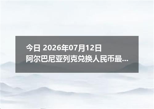 今日 2026年07月12日 阿尔巴尼亚列克兑换人民币最新汇率行情