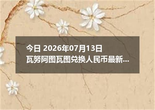 今日 2026年07月13日 瓦努阿图瓦图兑换人民币最新汇率行情