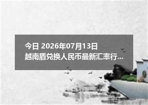 今日 2026年07月13日 越南盾兑换人民币最新汇率行情