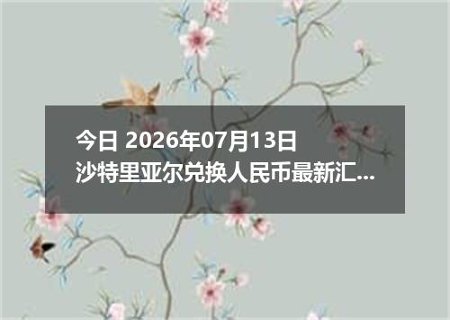 今日 2026年07月13日 沙特里亚尔兑换人民币最新汇率行情