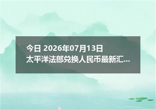 今日 2026年07月13日 太平洋法郎兑换人民币最新汇率行情
