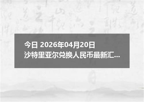 今日 2026年04月20日 沙特里亚尔兑换人民币最新汇率行情